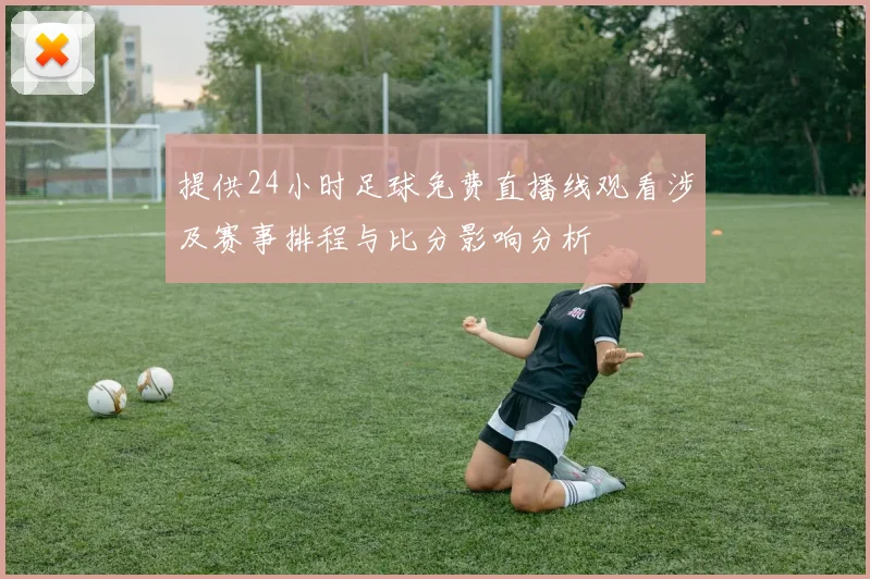 提供24小时足球免费直播线观看涉及赛事排程与比分影响分析