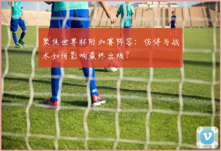 聚焦世界杯附加赛阵容：伤停与战术如何影响最终出线？